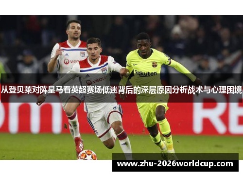 从登贝莱对阵皇马看英超赛场低迷背后的深层原因分析战术与心理困境