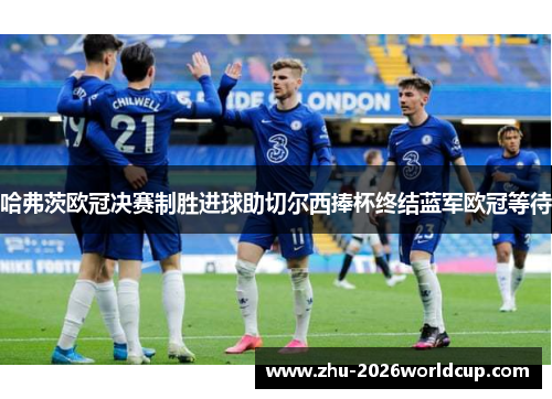 哈弗茨欧冠决赛制胜进球助切尔西捧杯终结蓝军欧冠等待