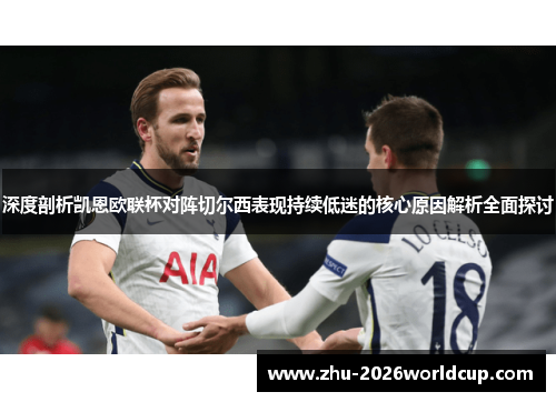 深度剖析凯恩欧联杯对阵切尔西表现持续低迷的核心原因解析全面探讨 深度剖析凯恩欧联杯对阵切尔西表现持续低迷的核心原因解析全面探讨