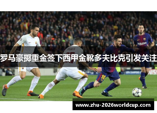 罗马豪掷重金签下西甲金靴多夫比克引发关注 罗马豪掷重金签下西甲金靴多夫比克引发关注