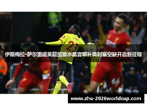 伊斯梅拉·萨尔重返英超加盟水晶宫填补奥利塞空缺开启新征程