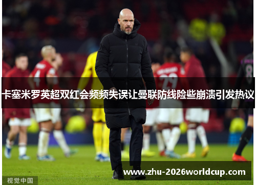 卡塞米罗英超双红会频频失误让曼联防线险些崩溃引发热议 卡塞米罗英超双红会频频失误让曼联防线险些崩溃引发热议